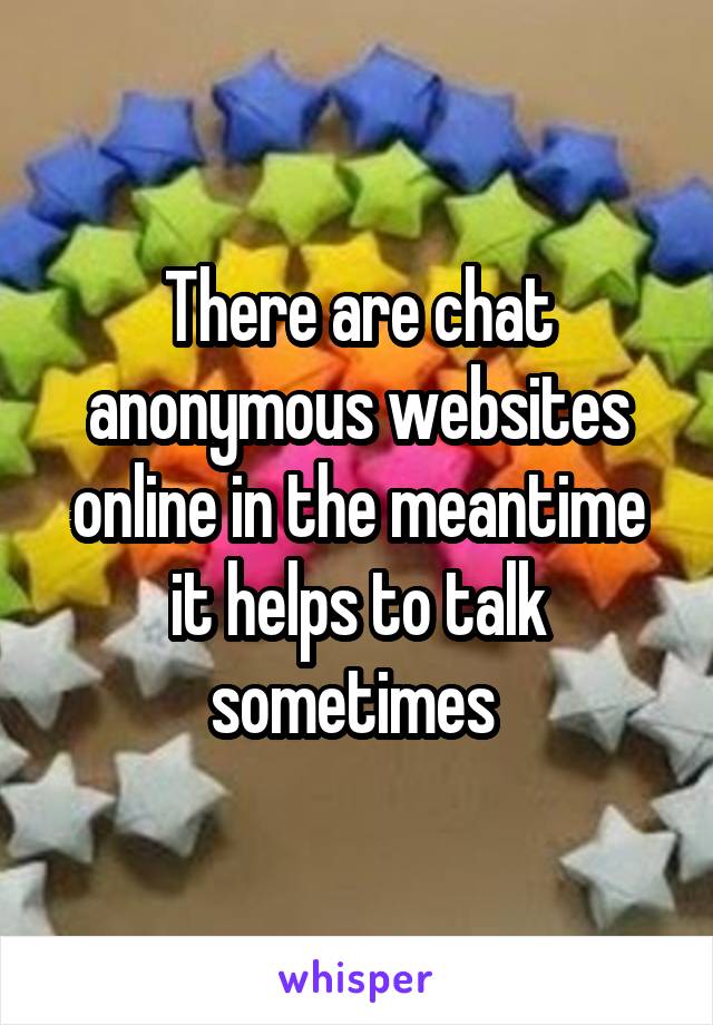There are chat anonymous websites online in the meantime it helps to talk sometimes 