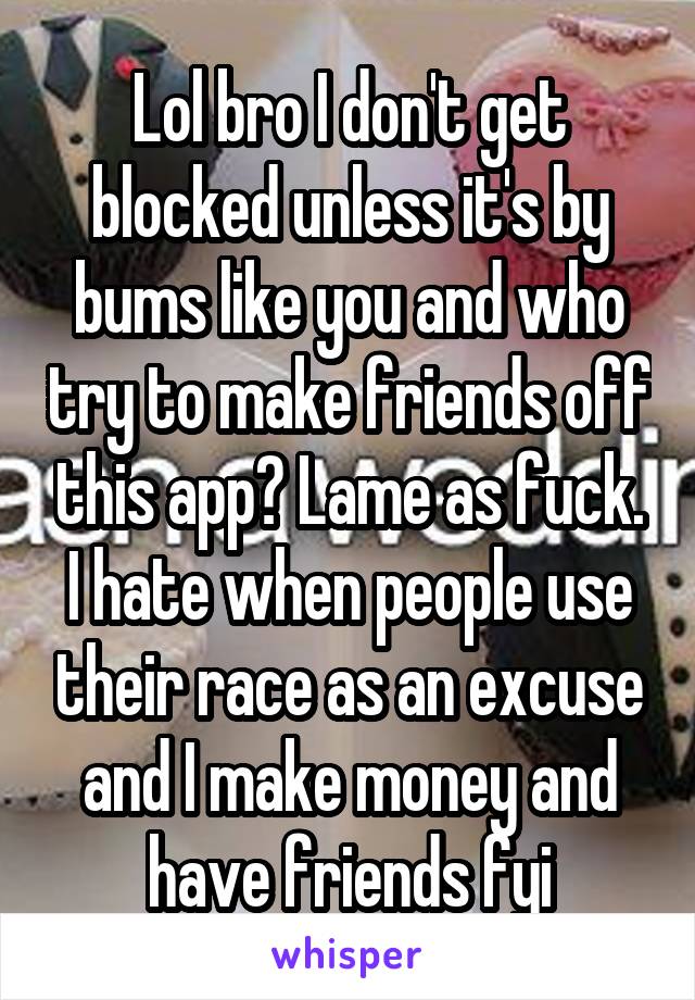 Lol bro I don't get blocked unless it's by bums like you and who try to make friends off this app? Lame as fuck. I hate when people use their race as an excuse and I make money and have friends fyi