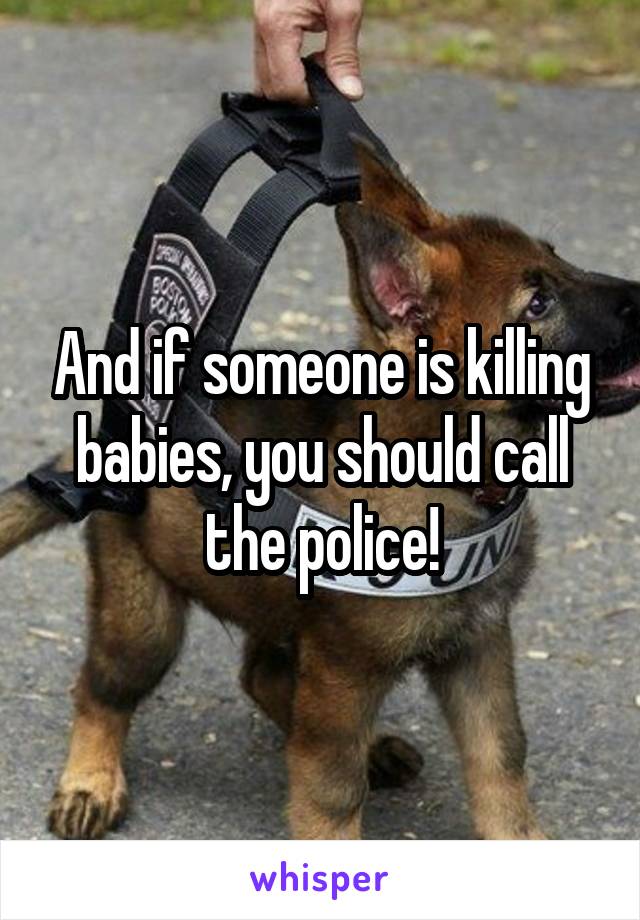 And if someone is killing babies, you should call the police!