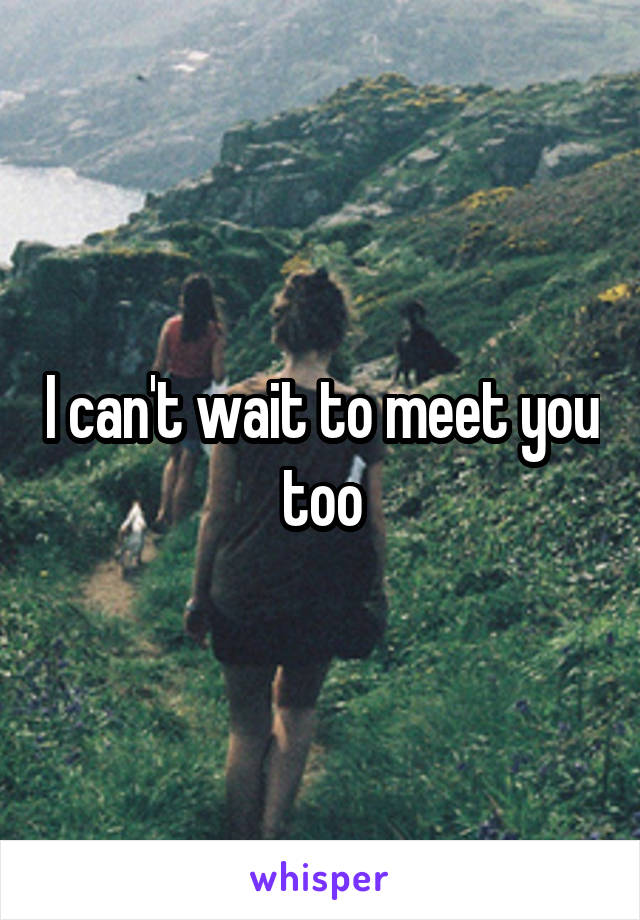 I can't wait to meet you too