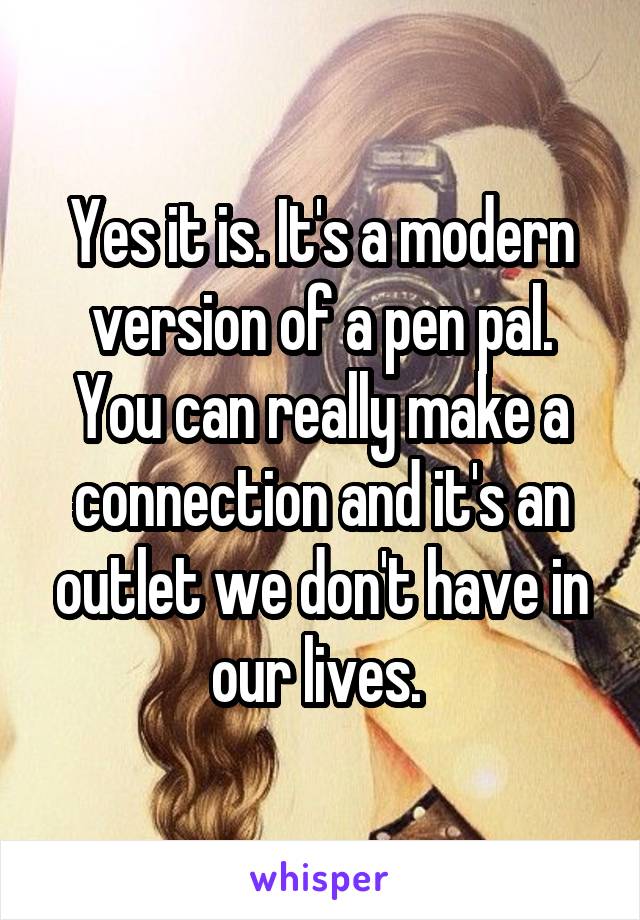 Yes it is. It's a modern version of a pen pal. You can really make a connection and it's an outlet we don't have in our lives. 