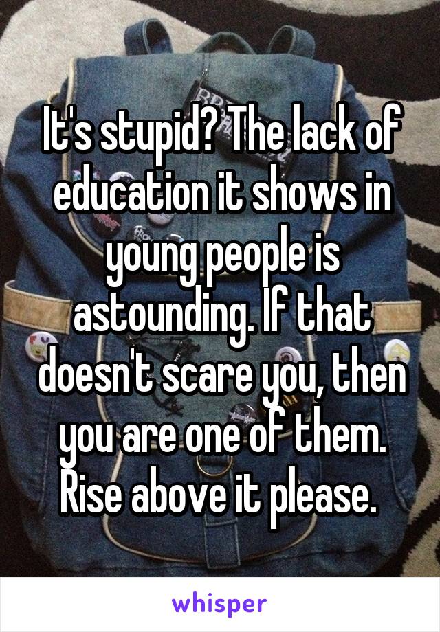 It's stupid? The lack of education it shows in young people is astounding. If that doesn't scare you, then you are one of them. Rise above it please. 