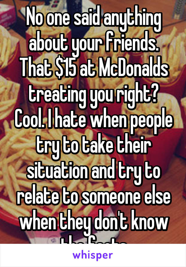 No one said anything about your friends. That $15 at McDonalds treating you right? Cool. I hate when people try to take their situation and try to relate to someone else when they don't know the facts