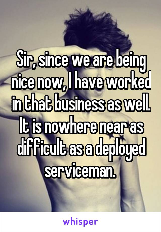 Sir, since we are being nice now, I have worked in that business as well. It is nowhere near as difficult as a deployed serviceman. 