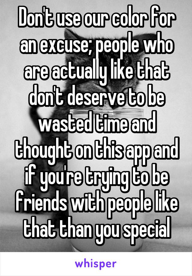 Don't use our color for an excuse; people who are actually like that don't deserve to be wasted time and thought on this app and if you're trying to be friends with people like that than you special
