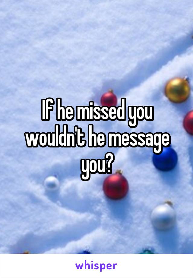 If he missed you wouldn't he message you?