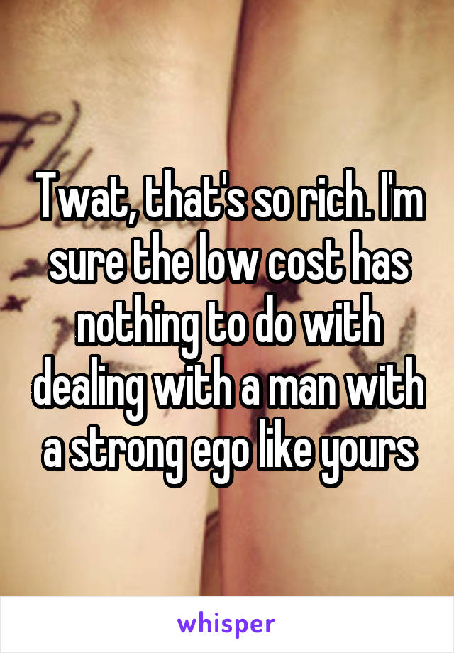 Twat, that's so rich. I'm sure the low cost has nothing to do with dealing with a man with a strong ego like yours