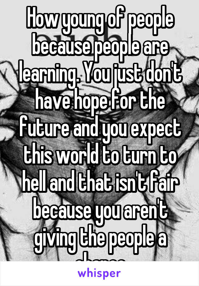 How young of people because people are learning. You just don't have hope for the future and you expect this world to turn to hell and that isn't fair because you aren't giving the people a chance