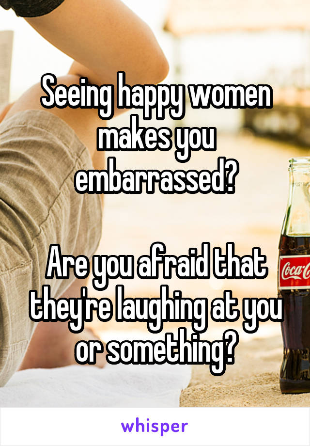 Seeing happy women makes you embarrassed?

Are you afraid that they're laughing at you or something?