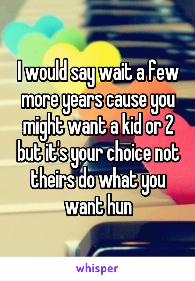 I would say wait a few more years cause you might want a kid or 2 but it's your choice not theirs do what you want hun