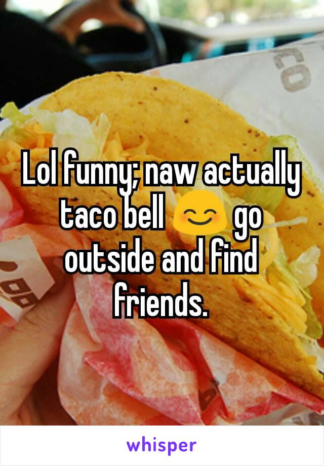 Lol funny; naw actually taco bell 😊 go outside and find friends.