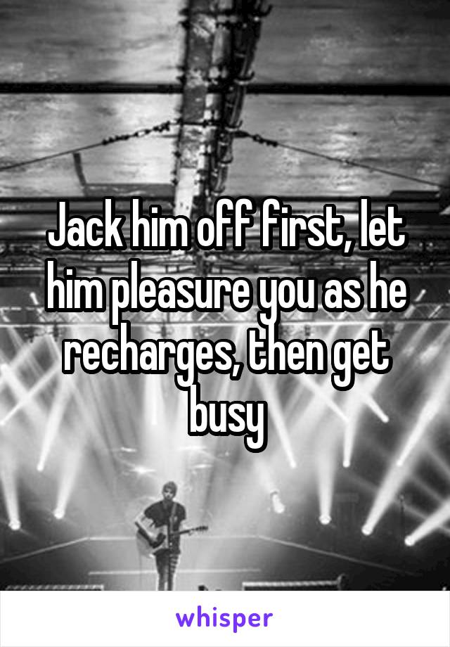 Jack him off first, let him pleasure you as he recharges, then get busy