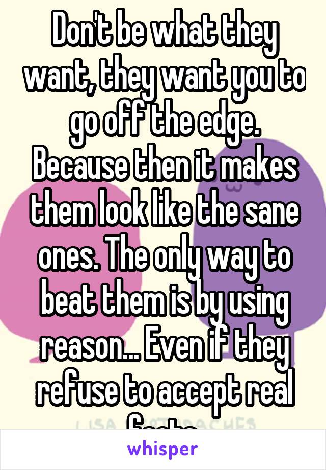 Don't be what they want, they want you to go off the edge. Because then it makes them look like the sane ones. The only way to beat them is by using reason... Even if they refuse to accept real facts.