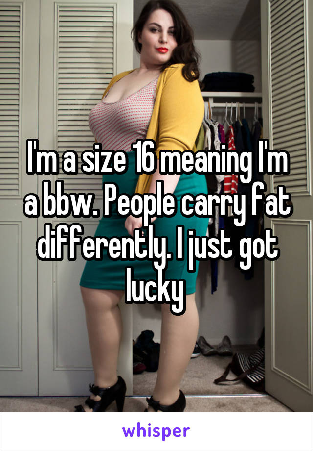 I'm a size 16 meaning I'm a bbw. People carry fat differently. I just got lucky 