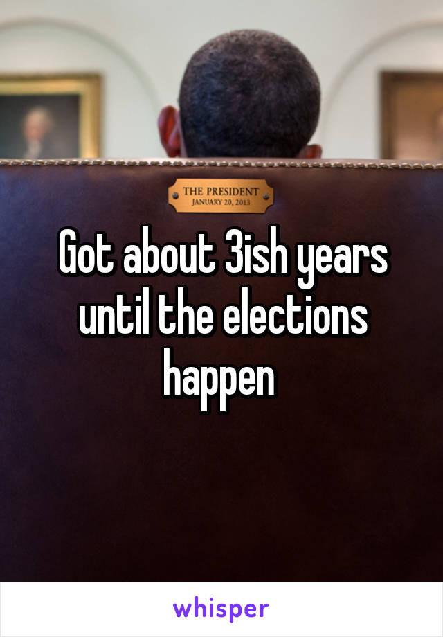 Got about 3ish years until the elections happen 