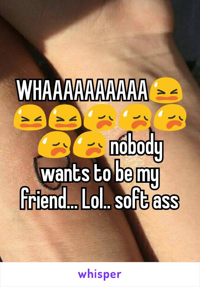 WHAAAAAAAAAA😫😫😫😥😥😥😥😥 nobody wants to be my friend... Lol.. soft ass