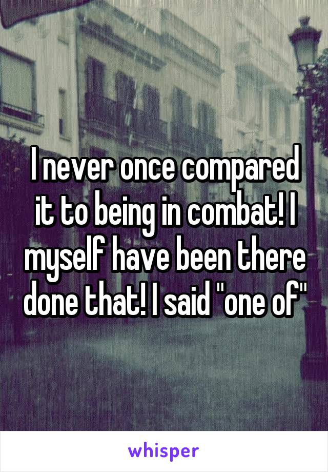 I never once compared it to being in combat! I myself have been there done that! I said "one of"