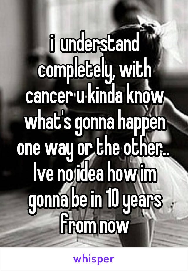 i  understand completely, with cancer u kinda know what's gonna happen one way or the other..  Ive no idea how im gonna be in 10 years from now