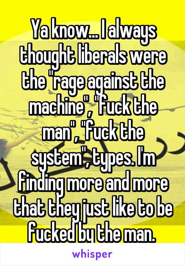 Ya know... I always thought liberals were the "rage against the machine", "fuck the man", "fuck the system", types. I'm finding more and more that they just like to be fucked by the man. 