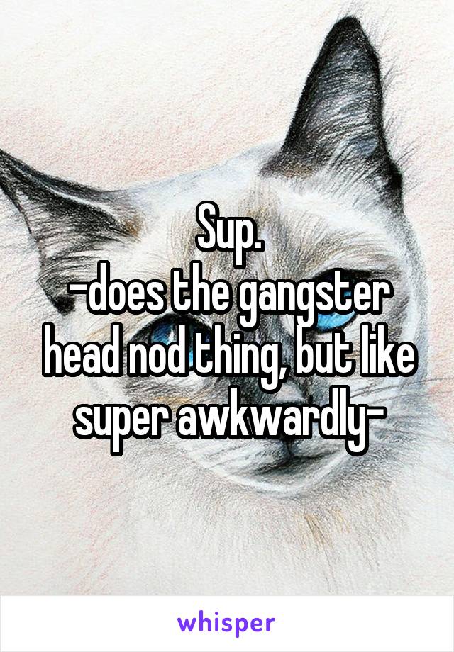 Sup.
-does the gangster head nod thing, but like super awkwardly-