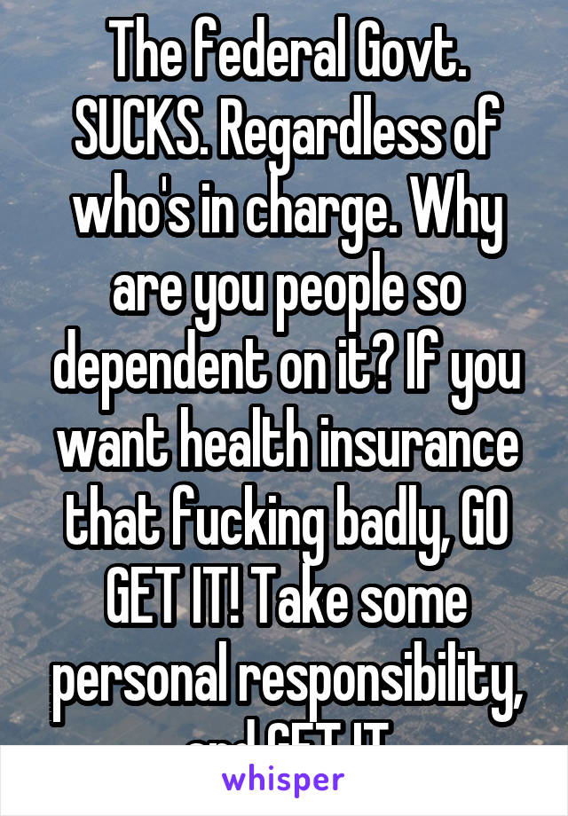 The federal Govt. SUCKS. Regardless of who's in charge. Why are you people so dependent on it? If you want health insurance that fucking badly, GO GET IT! Take some personal responsibility, and GET IT