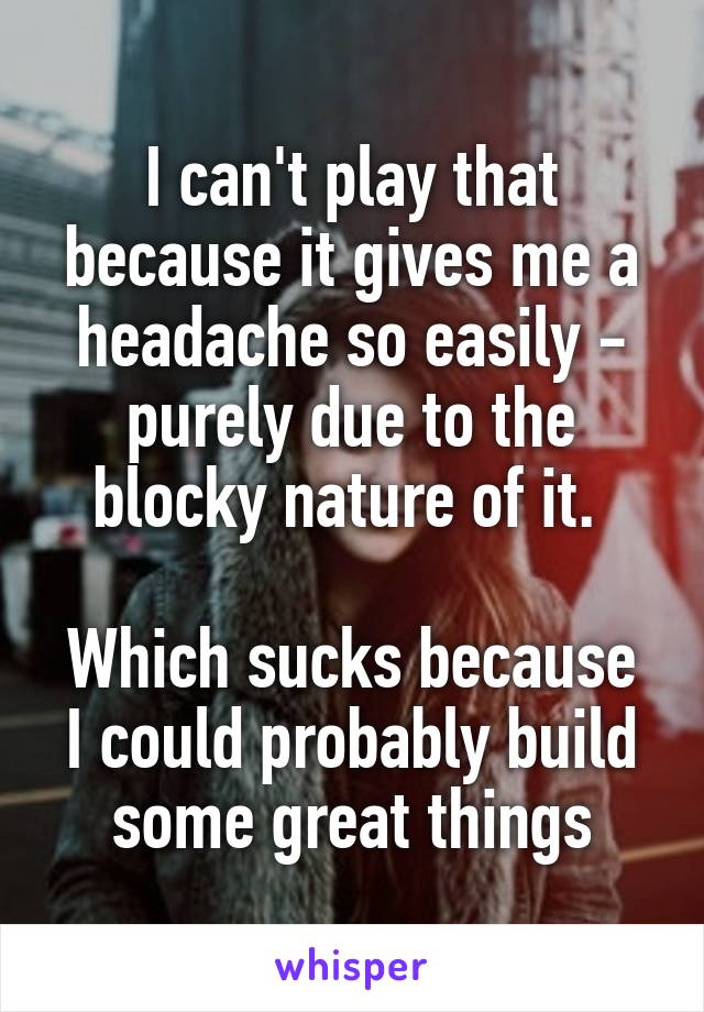 I can't play that because it gives me a headache so easily - purely due to the blocky nature of it. 

Which sucks because I could probably build some great things