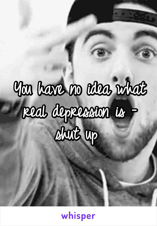 
You have no idea what real depression is - shut up 