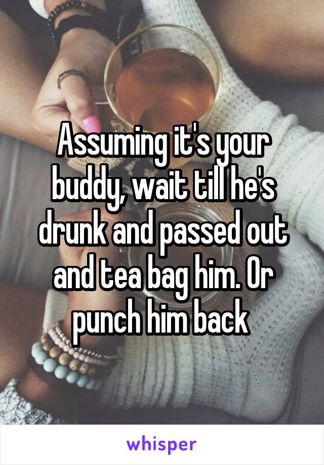Assuming it's your buddy, wait till he's drunk and passed out and tea bag him. Or punch him back 