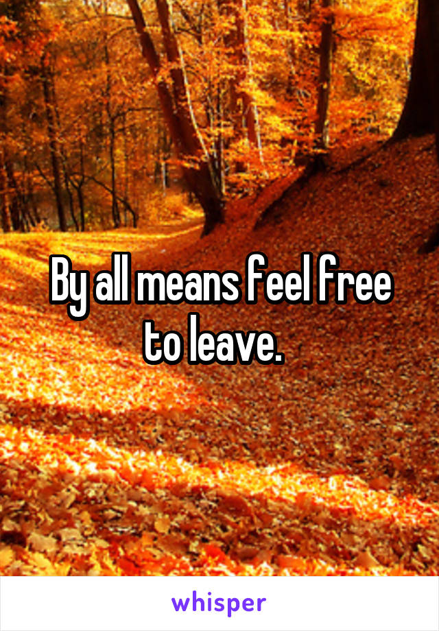 By all means feel free to leave.  