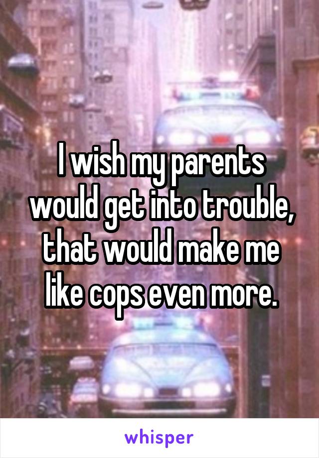 I wish my parents would get into trouble, that would make me like cops even more.