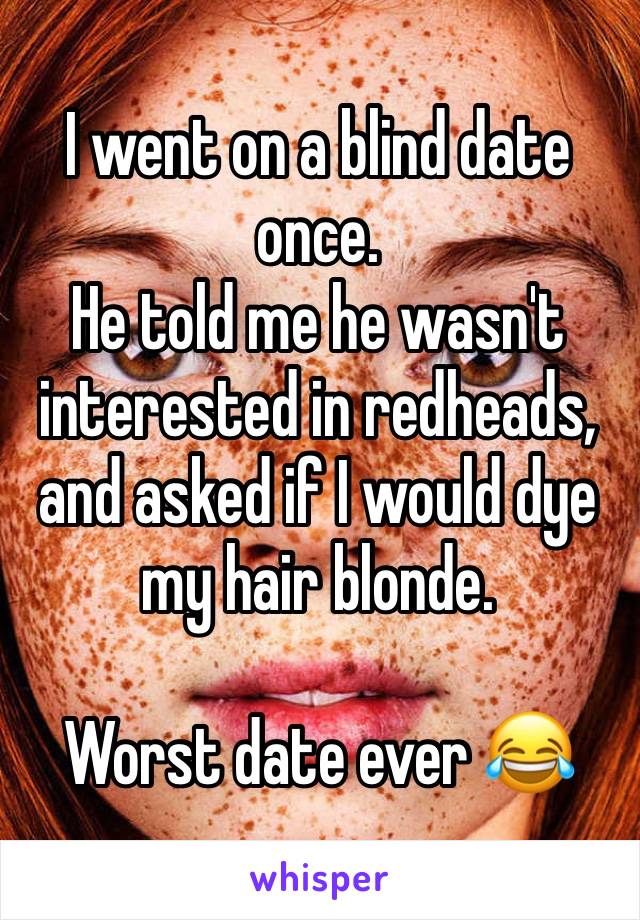 I went on a blind date once.
He told me he wasn't interested in redheads, and asked if I would dye my hair blonde.

Worst date ever 😂