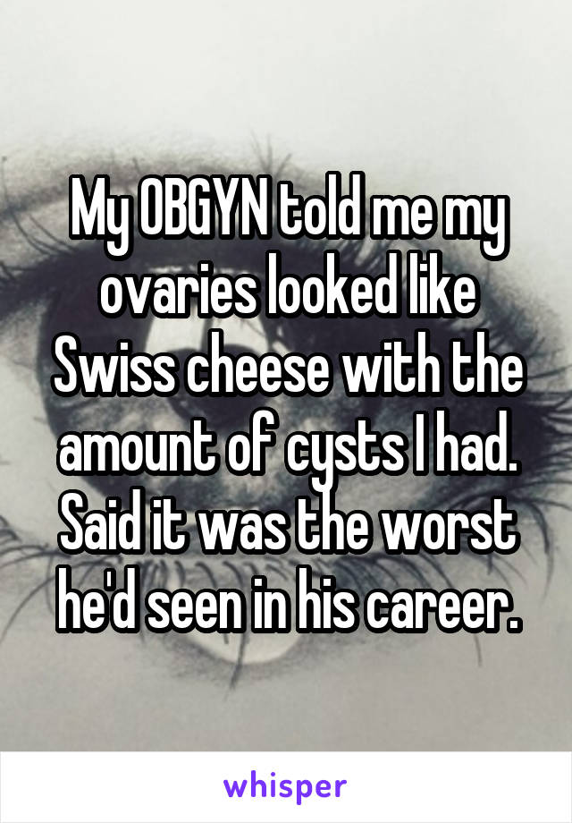 My OBGYN told me my ovaries looked like Swiss cheese with the amount of cysts I had. Said it was the worst he'd seen in his career.