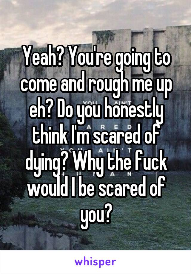 Yeah? You're going to come and rough me up eh? Do you honestly think I'm scared of dying? Why the fuck would I be scared of you?
