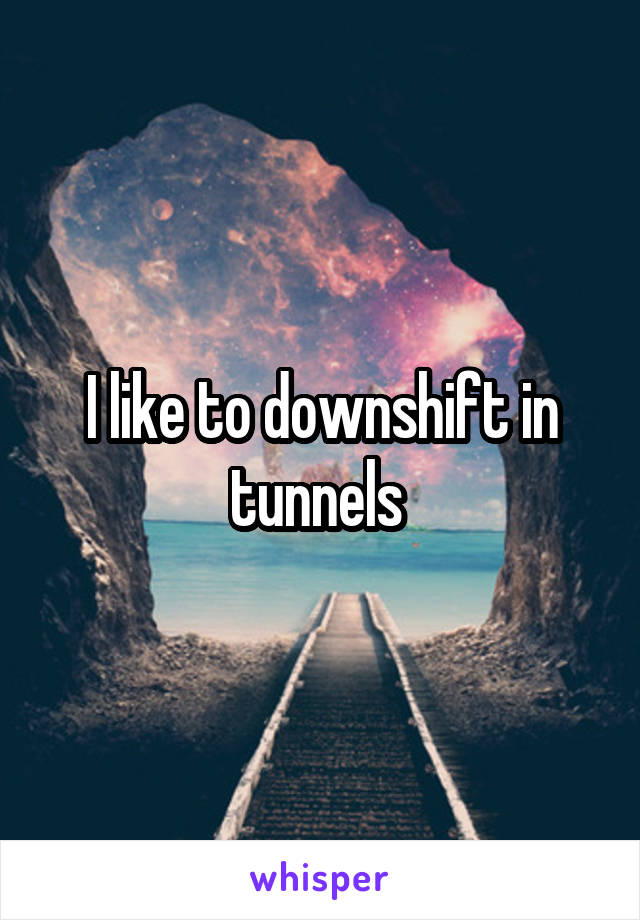 I like to downshift in tunnels 