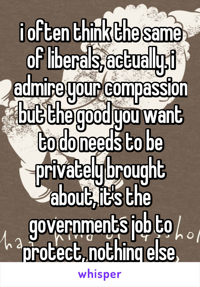 i often think the same of liberals, actually. i admire your compassion but the good you want to do needs to be privately brought about, it's the governments job to protect, nothing else 
