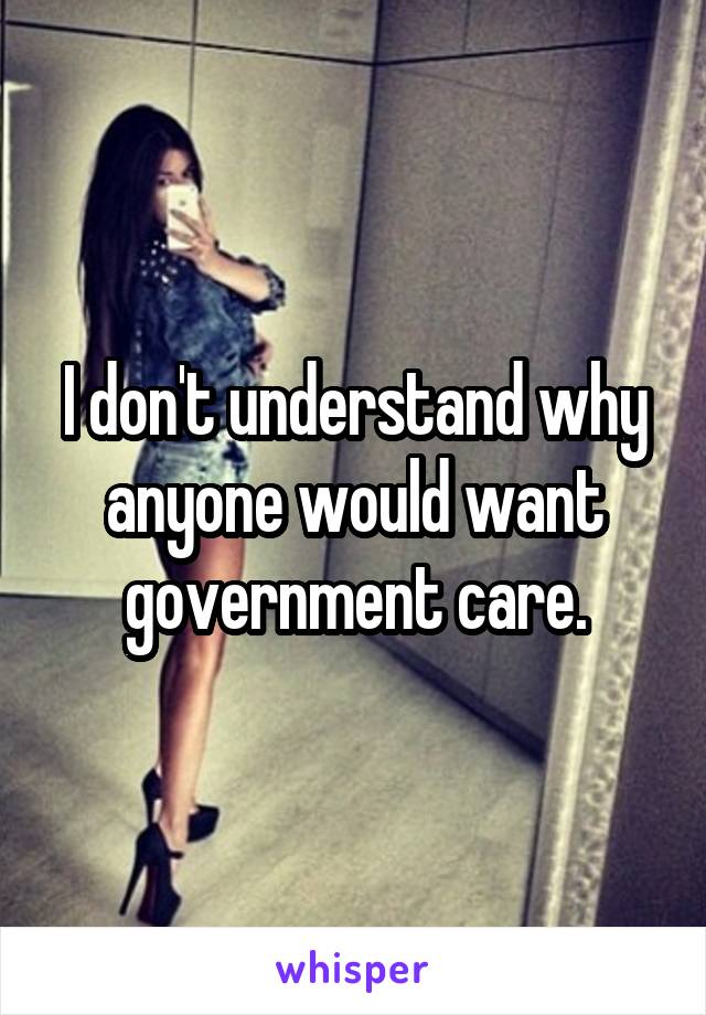 I don't understand why anyone would want government care.