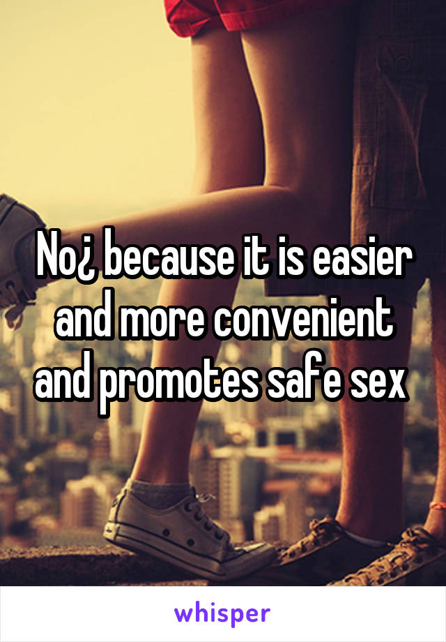 No¿ because it is easier and more convenient and promotes safe sex 