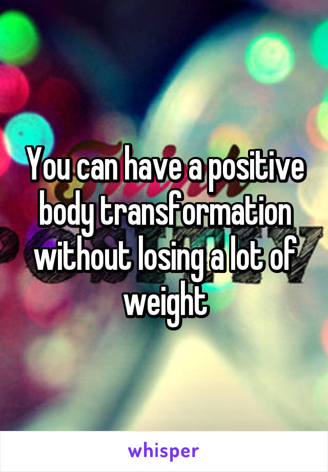 You can have a positive body transformation without losing a lot of weight