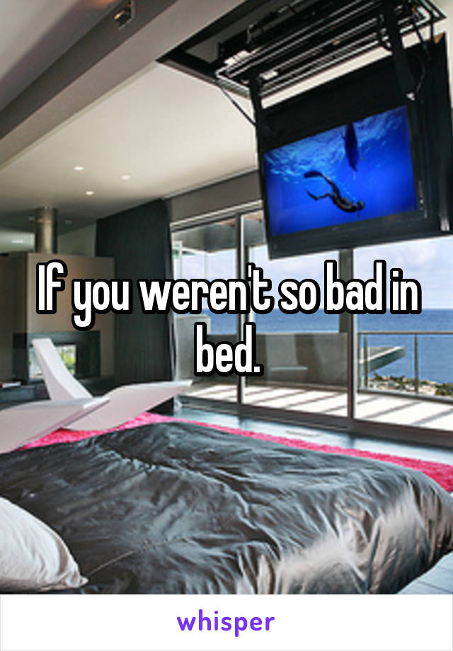 If you weren't so bad in bed.