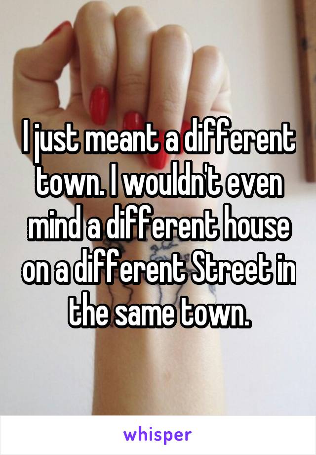 I just meant a different town. I wouldn't even mind a different house on a different Street in the same town.