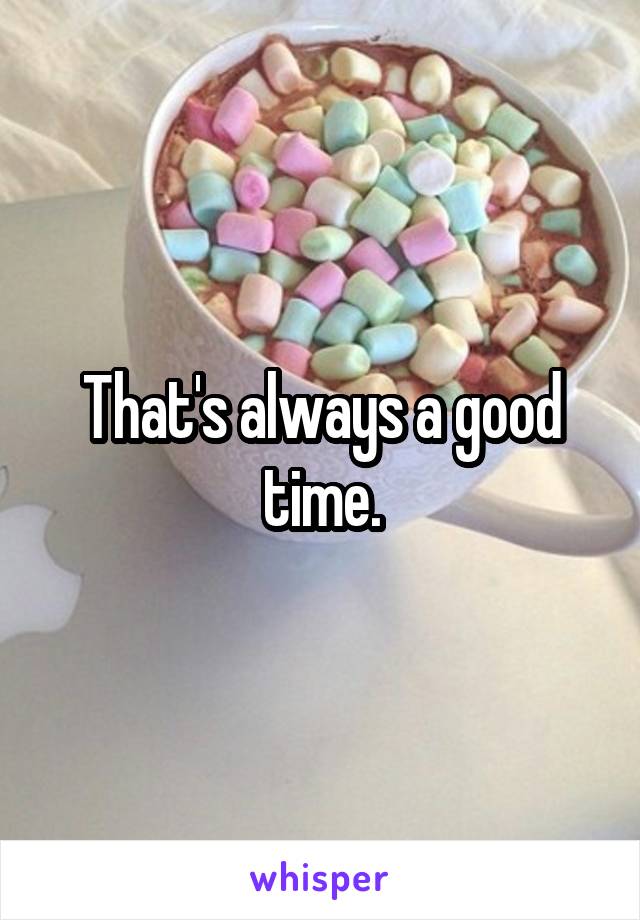 That's always a good time.