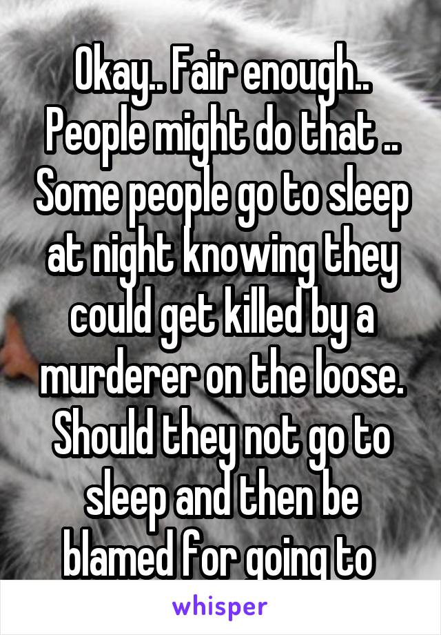 Okay.. Fair enough.. People might do that .. Some people go to sleep at night knowing they could get killed by a murderer on the loose. Should they not go to sleep and then be blamed for going to 