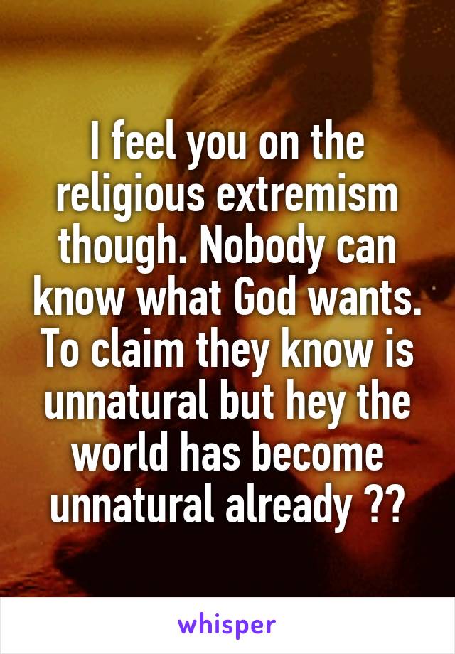 I feel you on the religious extremism though. Nobody can know what God wants. To claim they know is unnatural but hey the world has become unnatural already ☠️