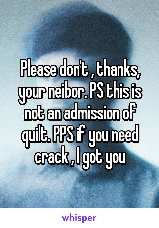 Please don't , thanks, your neibor. PS this is not an admission of quilt. PPS if you need crack , I got you