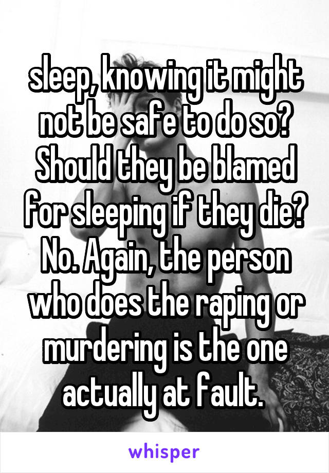 sleep, knowing it might not be safe to do so? Should they be blamed for sleeping if they die? No. Again, the person who does the raping or murdering is the one actually at fault. 
