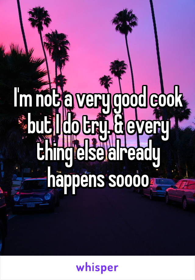 I'm not a very good cook but I do try. & every thing else already happens soooo