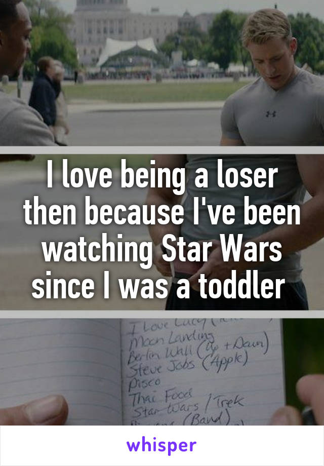 I love being a loser then because I've been watching Star Wars since I was a toddler 
