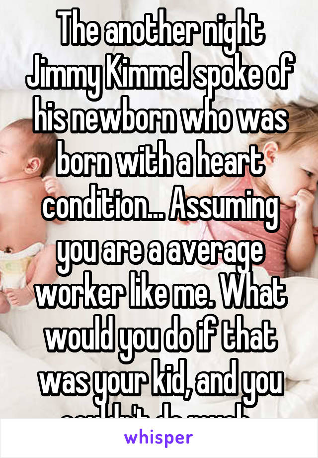 The another night Jimmy Kimmel spoke of his newborn who was born with a heart condition... Assuming you are a average worker like me. What would you do if that was your kid, and you couldn't do much..
