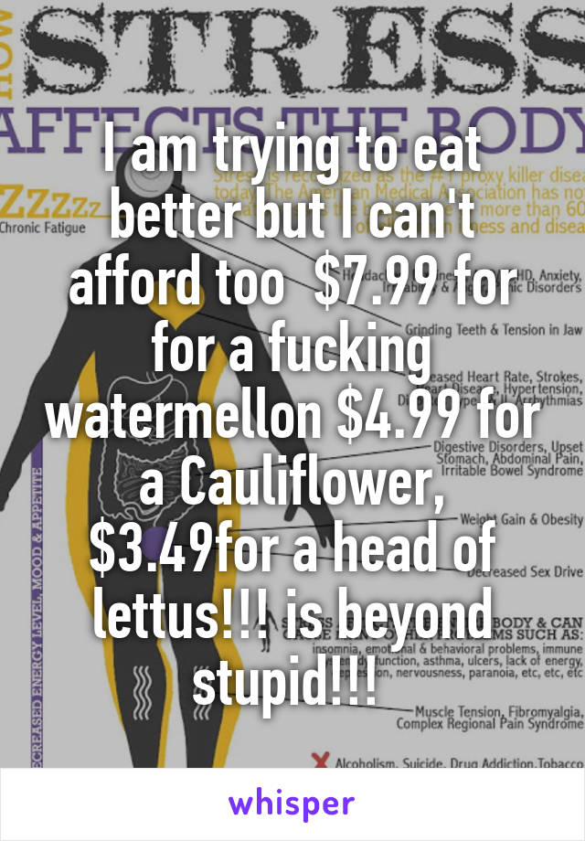 I am trying to eat better but I can't afford too  $7.99 for for a fucking watermellon $4.99 for a Cauliflower, $3.49for a head of lettus!!! is beyond stupid!!! 
