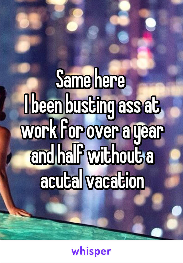 Same here 
I been busting ass at work for over a year and half without a acutal vacation